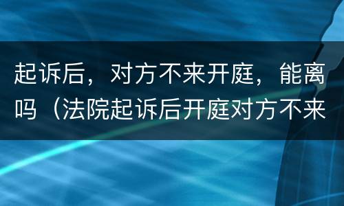 起诉后，对方不来开庭，能离吗（法院起诉后开庭对方不来怎么办）