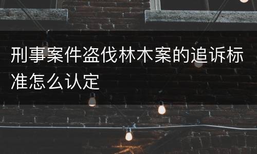 刑事案件盗伐林木案的追诉标准怎么认定