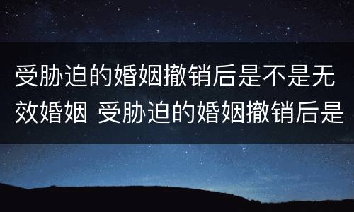 受胁迫的婚姻撤销后是不是无效婚姻 受胁迫的婚姻撤销后是不是无效婚姻关系