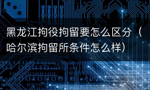黑龙江拘役拘留要怎么区分（哈尔滨拘留所条件怎么样）