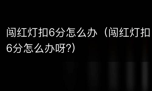 闯红灯扣6分怎么办（闯红灯扣6分怎么办呀?）