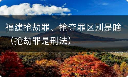 福建抢劫罪、抢夺罪区别是啥（抢劫罪是刑法）