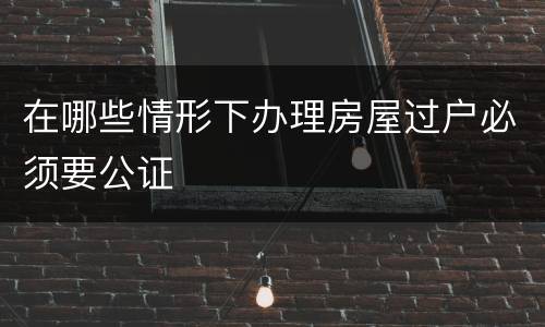 在哪些情形下办理房屋过户必须要公证