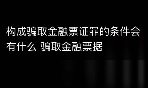 构成骗取金融票证罪的条件会有什么 骗取金融票据