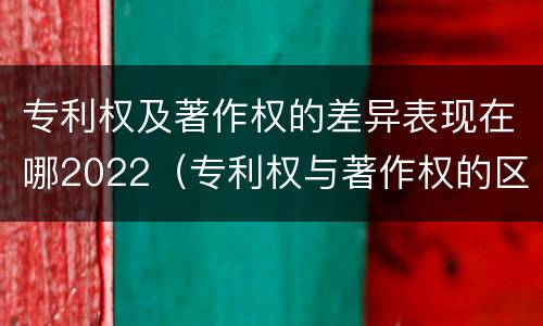 专利权及著作权的差异表现在哪2022（专利权与著作权的区别与联系）
