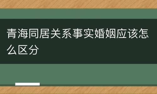 青海同居关系事实婚姻应该怎么区分