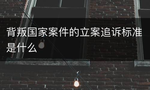 背叛国家案件的立案追诉标准是什么