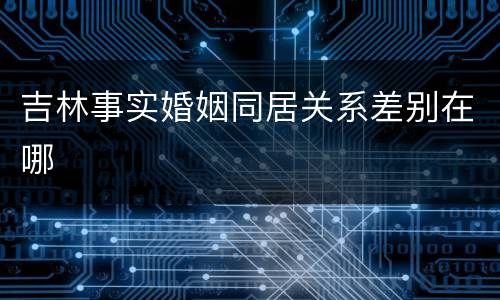 吉林事实婚姻同居关系差别在哪