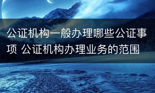 公证机构一般办理哪些公证事项 公证机构办理业务的范围