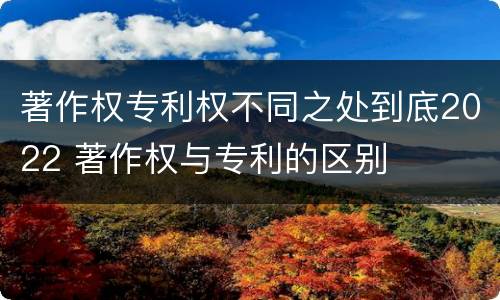 著作权专利权不同之处到底2022 著作权与专利的区别
