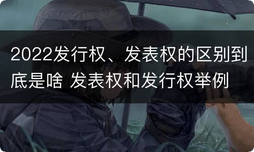 2022发行权、发表权的区别到底是啥 发表权和发行权举例