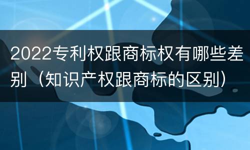 2022专利权跟商标权有哪些差别（知识产权跟商标的区别）