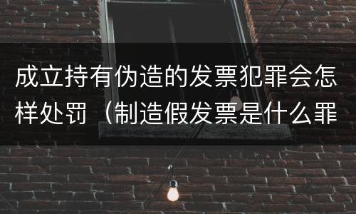 成立持有伪造的发票犯罪会怎样处罚（制造假发票是什么罪名）