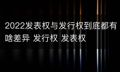 2022发表权与发行权到底都有啥差异 发行权 发表权