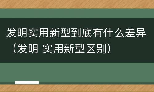 发明实用新型到底有什么差异（发明 实用新型区别）