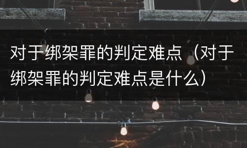对于绑架罪的判定难点（对于绑架罪的判定难点是什么）
