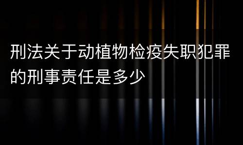 刑法关于动植物检疫失职犯罪的刑事责任是多少