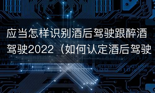应当怎样识别酒后驾驶跟醉酒驾驶2022（如何认定酒后驾驶）