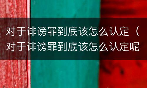 对于诽谤罪到底该怎么认定（对于诽谤罪到底该怎么认定呢）