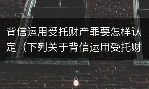 背信运用受托财产罪要怎样认定（下列关于背信运用受托财产罪的说法中正确的是）