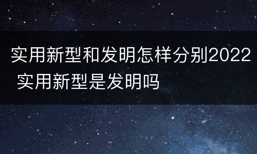 实用新型和发明怎样分别2022 实用新型是发明吗
