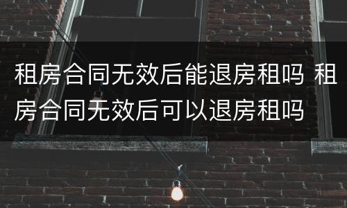 租房合同无效后能退房租吗 租房合同无效后可以退房租吗