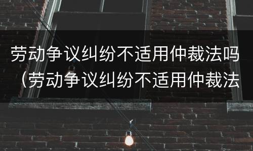 劳动争议纠纷不适用仲裁法吗（劳动争议纠纷不适用仲裁法吗为什么）