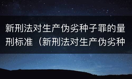 新刑法对生产伪劣种子罪的量刑标准（新刑法对生产伪劣种子罪的量刑标准是）