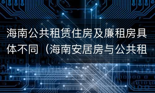 海南公共租赁住房及廉租房具体不同（海南安居房与公共租赁住房新政策）
