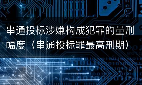 串通投标涉嫌构成犯罪的量刑幅度（串通投标罪最高刑期）