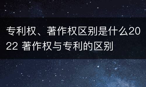 专利权、著作权区别是什么2022 著作权与专利的区别