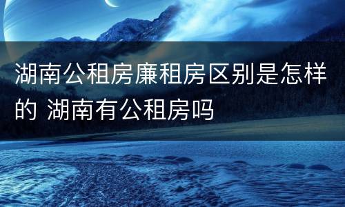 湖南公租房廉租房区别是怎样的 湖南有公租房吗