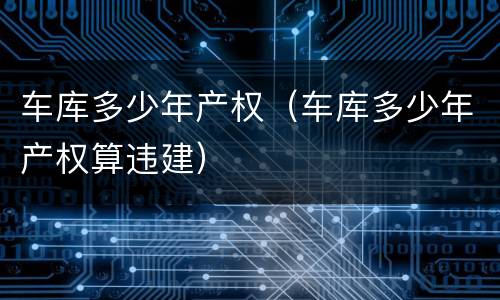 车库多少年产权（车库多少年产权算违建）
