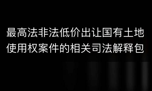 最高法非法低价出让国有土地使用权案件的相关司法解释包括哪些内容
