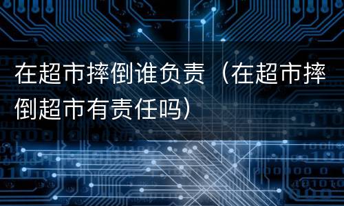 在超市摔倒谁负责（在超市摔倒超市有责任吗）