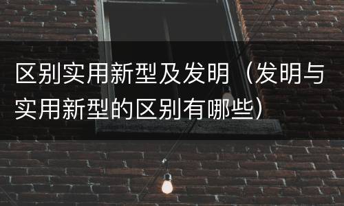 区别实用新型及发明（发明与实用新型的区别有哪些）