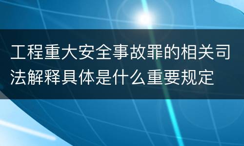 工程重大安全事故罪的相关司法解释具体是什么重要规定