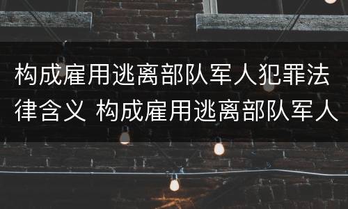 构成雇用逃离部队军人犯罪法律含义 构成雇用逃离部队军人犯罪法律含义是