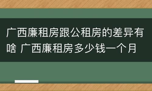 广西廉租房跟公租房的差异有啥 广西廉租房多少钱一个月