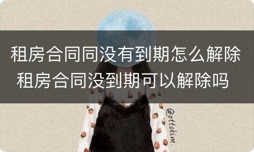 租房合同同没有到期怎么解除 租房合同没到期可以解除吗