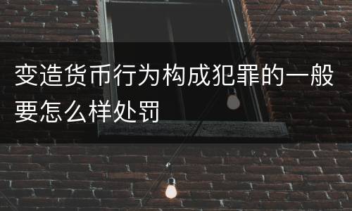 变造货币行为构成犯罪的一般要怎么样处罚