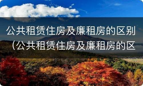 公共租赁住房及廉租房的区别（公共租赁住房及廉租房的区别是什么）