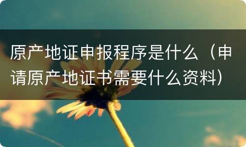 原产地证申报程序是什么（申请原产地证书需要什么资料）