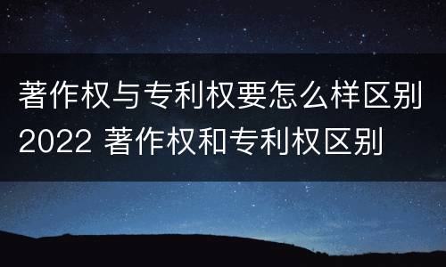 著作权与专利权要怎么样区别2022 著作权和专利权区别
