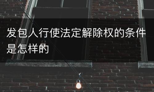 发包人行使法定解除权的条件是怎样的