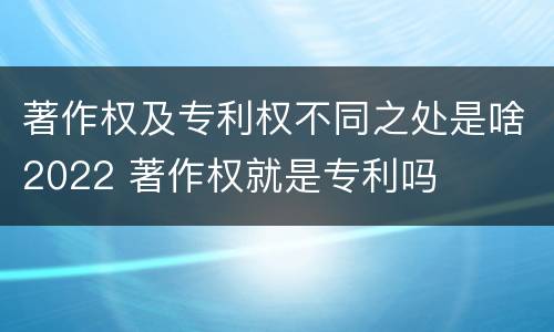 著作权及专利权不同之处是啥2022 著作权就是专利吗
