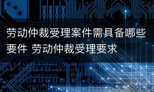 劳动仲裁受理案件需具备哪些要件 劳动仲裁受理要求