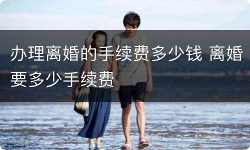 办理离婚的手续费多少钱 离婚要多少手续费