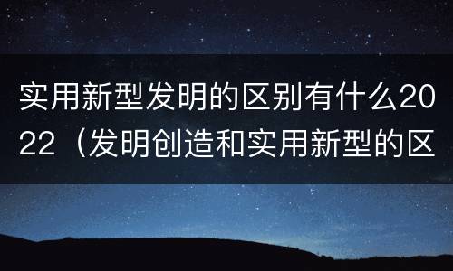 实用新型发明的区别有什么2022（发明创造和实用新型的区别）