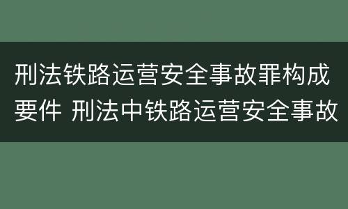 刑法铁路运营安全事故罪构成要件 刑法中铁路运营安全事故罪应如何量刑?